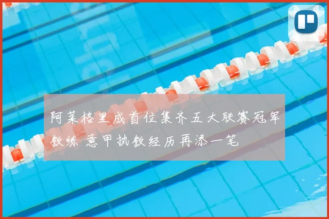 阿莱格里成首位集齐五大联赛冠军教练 意甲执教经历再添一笔