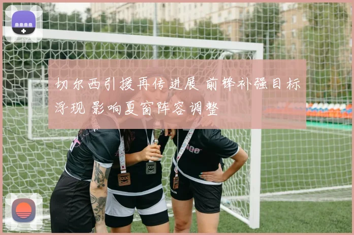 切尔西引援再传进展 前锋补强目标浮现 影响夏窗阵容调整