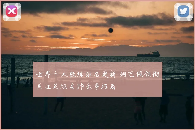 世界十大教练排名更新 姆巴佩领衔关注足坛名帅竞争格局