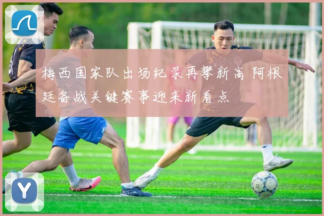 梅西国家队出场纪录再攀新高 阿根廷备战关键赛事迎来新看点