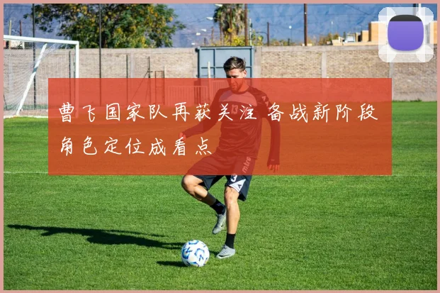 曹飞国家队再获关注 备战新阶段 角色定位成看点