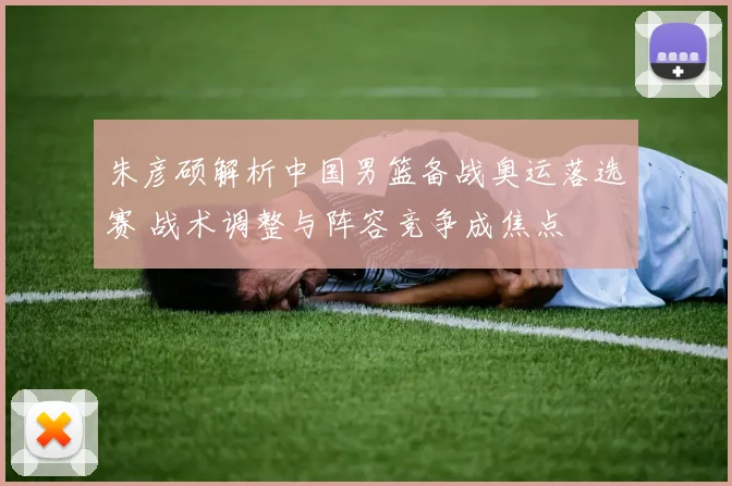 朱彦硕解析中国男篮备战奥运落选赛 战术调整与阵容竞争成焦点