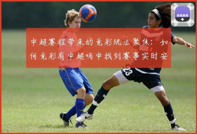 中超赛程带来的竞彩玩法聚焦:如何竞彩有中超吗中找到赛事实时安排和对阵信息