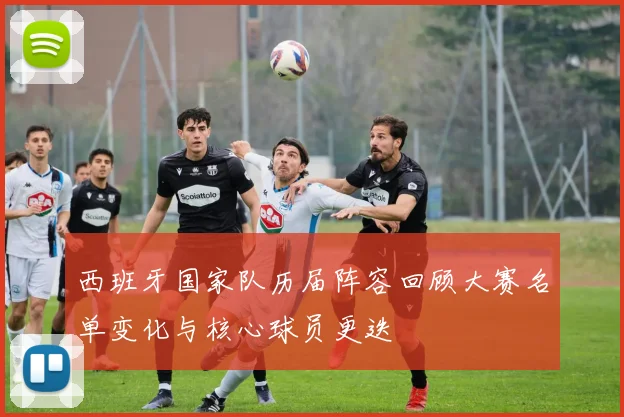 西班牙国家队历届阵容回顾大赛名单变化与核心球员更迭