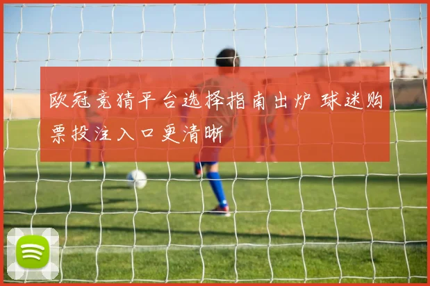 欧冠竞猜平台选择指南出炉 球迷购票投注入口更清晰