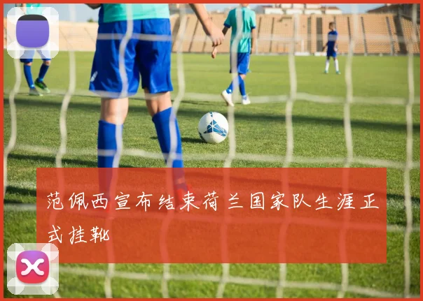 范佩西宣布结束荷兰国家队生涯正式挂靴