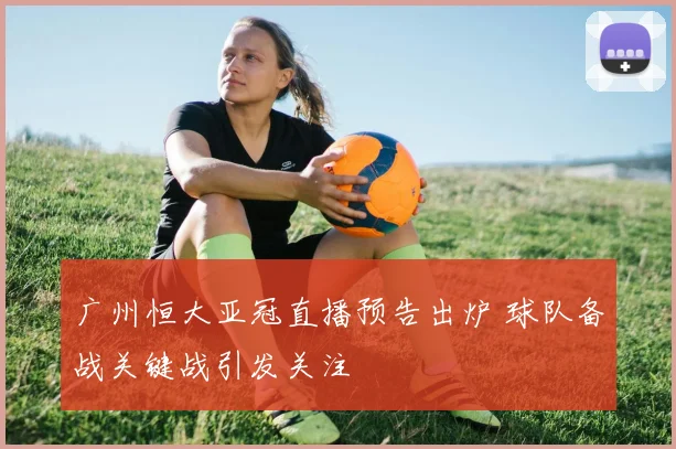 广州恒大亚冠直播预告出炉 球队备战关键战引发关注