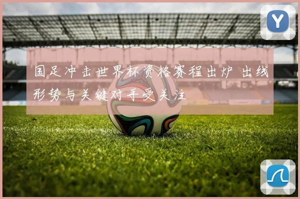 国足冲击世界杯资格赛程出炉 出线形势与关键对手受关注