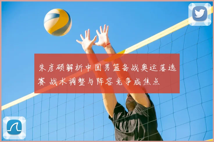 朱彦硕解析中国男篮备战奥运落选赛 战术调整与阵容竞争成焦点