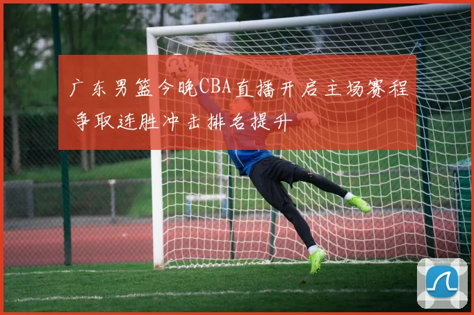 广东男篮今晚CBA直播开启主场赛程 争取连胜冲击排名提升