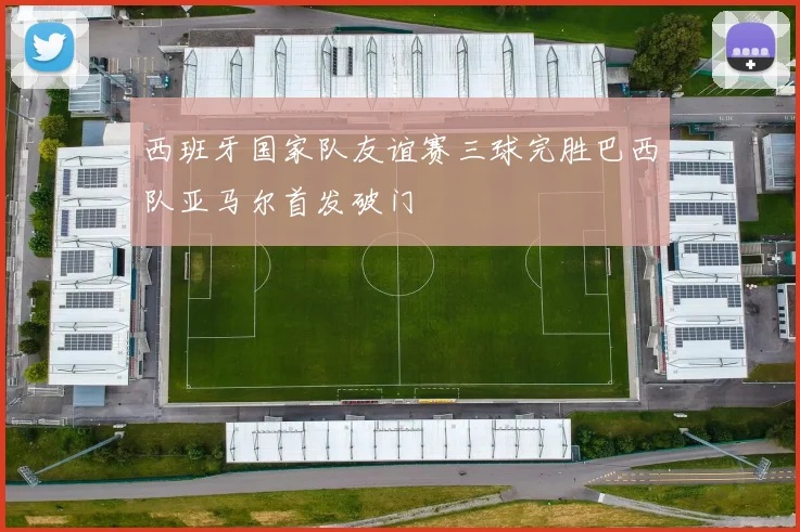 西班牙国家队友谊赛三球完胜巴西队亚马尔首发破门