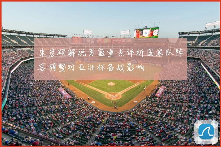 朱彦硕解说男篮重点评析国家队阵容调整对亚洲杯备战影响