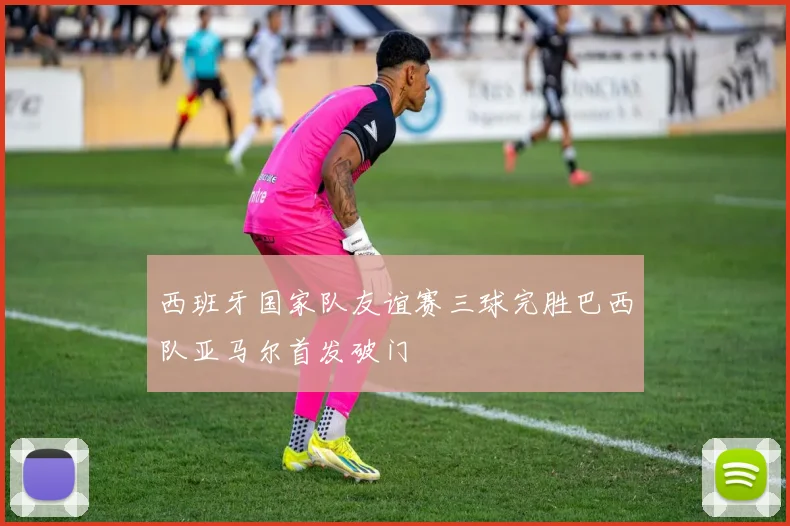 西班牙国家队友谊赛三球完胜巴西队亚马尔首发破门
