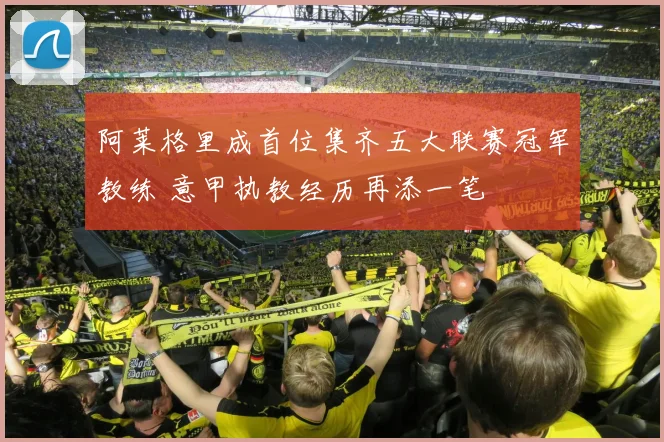 阿莱格里成首位集齐五大联赛冠军教练 意甲执教经历再添一笔