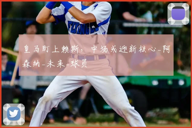 皇马盯上赖斯,中场或迎新核心_阿森纳_未来_球员