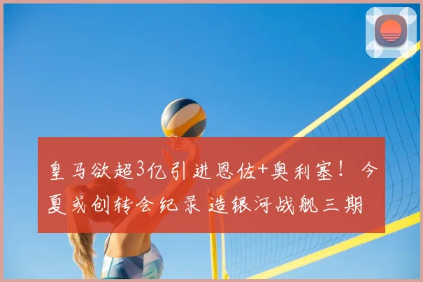 皇马欲超3亿引进恩佐+奥利塞!今夏或创转会纪录 造银河战舰三期