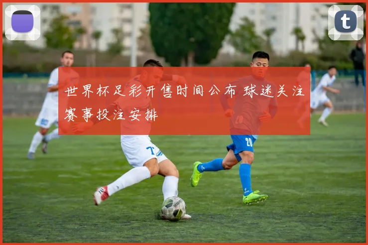 世界杯足彩开售时间公布 球迷关注赛事投注安排