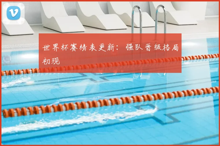 世界杯赛绩表更新：强队晋级格局初现