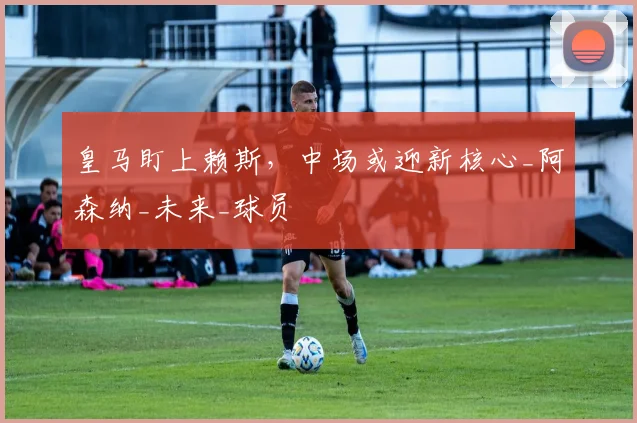 皇马盯上赖斯,中场或迎新核心_阿森纳_未来_球员