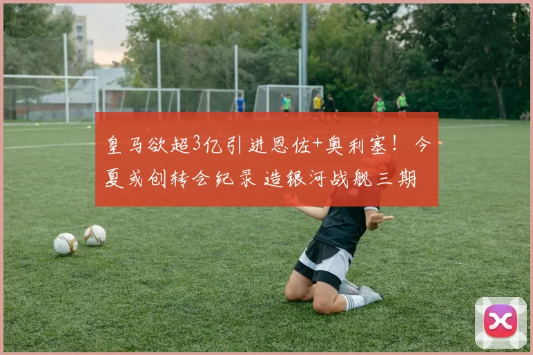 皇马欲超3亿引进恩佐+奥利塞!今夏或创转会纪录 造银河战舰三期
